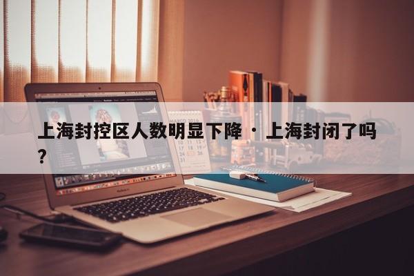 上海封控区人数明显下降 · 上海封闭了吗?