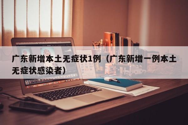 广东新增本土无症状1例（广东新增一例本土无症状感染者）