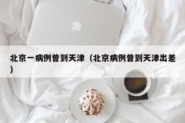 北京一病例曾到天津(北京病例曾到天津出差)