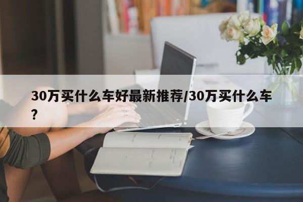 30万买什么车好最新推荐/30万买什么车?