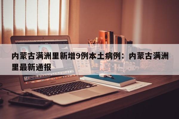 内蒙古满洲里新增9例本土病例:内蒙古满洲里最新通报
