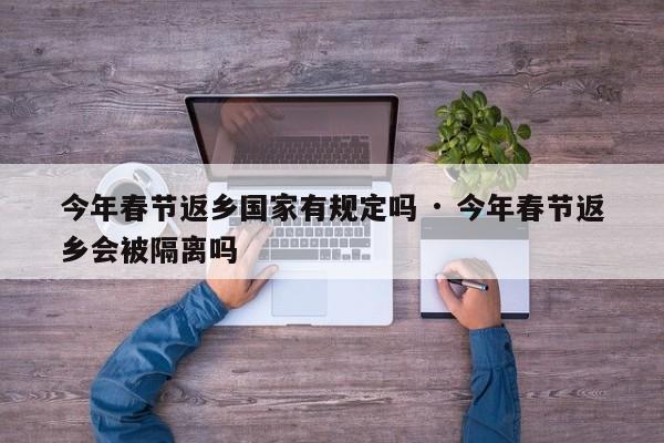 今年春节返乡国家有规定吗 · 今年春节返乡会被隔离吗