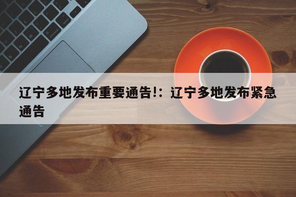 辽宁多地发布重要通告!:辽宁多地发布紧急通告