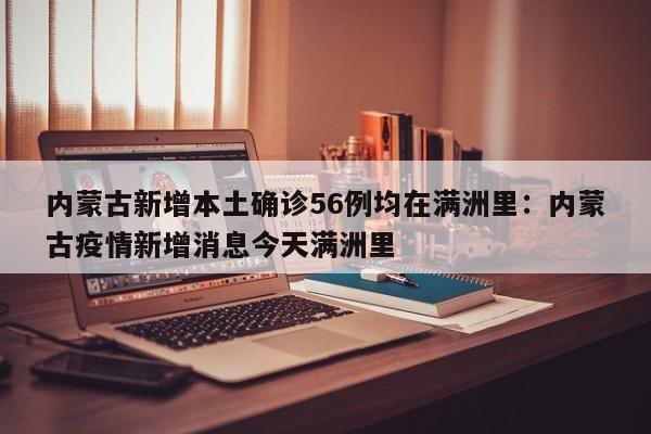 内蒙古新增本土确诊56例均在满洲里:内蒙古疫情新增消息今天满洲里