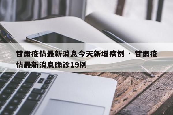 甘肃疫情最新消息今天新增病例 · 甘肃疫情最新消息确诊19例