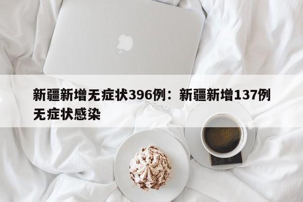 新疆新增无症状396例:新疆新增137例无症状感染
