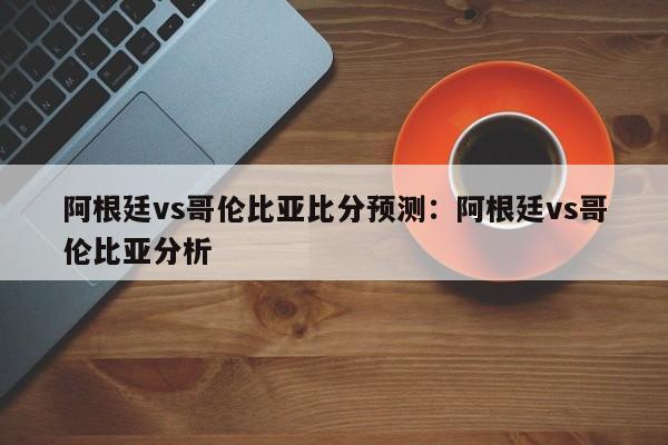阿根廷vs哥伦比亚比分预测:阿根廷vs哥伦比亚分析