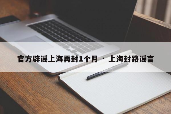 官方辟谣上海再封1个月 · 上海封路谣言