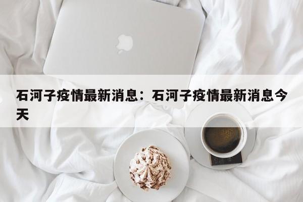 石河子疫情最新消息:石河子疫情最新消息今天