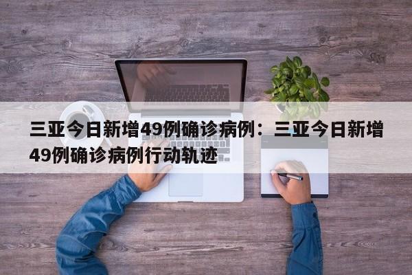 三亚今日新增49例确诊病例:三亚今日新增49例确诊病例行动轨迹