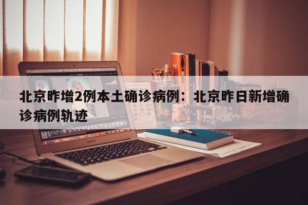 北京昨增2例本土确诊病例:北京昨日新增确诊病例轨迹