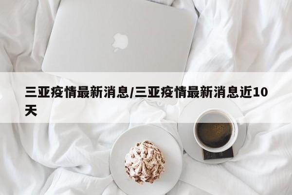三亚疫情最新消息/三亚疫情最新消息近10天