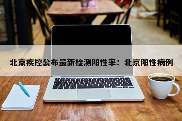 北京疾控公布最新检测阳性率:北京阳性病例