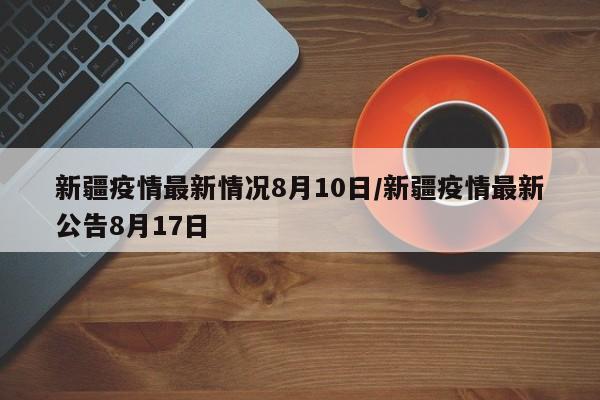 新疆疫情最新情况8月10日/新疆疫情最新公告8月17日