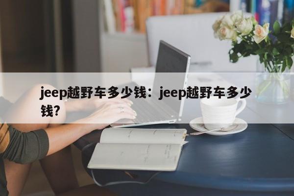jeep越野车多少钱:jeep越野车多少钱?