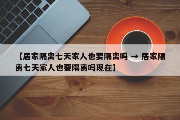 【居家隔离七天家人也要隔离吗 → 居家隔离七天家人也要隔离吗现在】