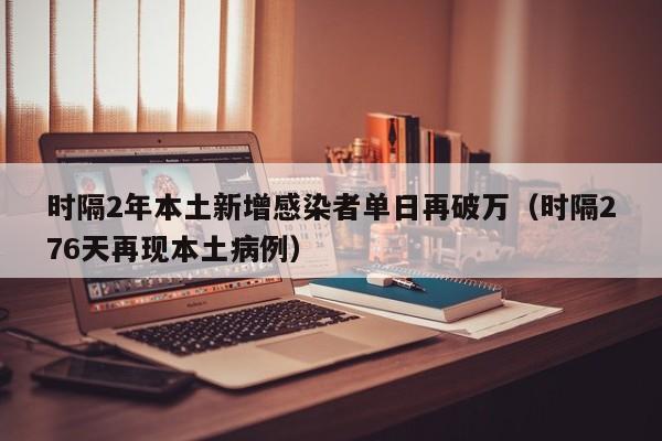 时隔2年本土新增感染者单日再破万(时隔276天再现本土病例)