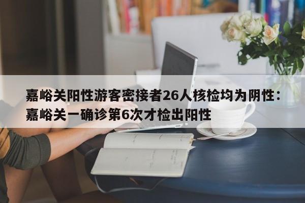 嘉峪关阳性游客密接者26人核检均为阴性:嘉峪关一确诊第6次才检出阳性