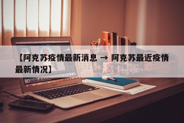【阿克苏疫情最新消息 → 阿克苏最近疫情最新情况】