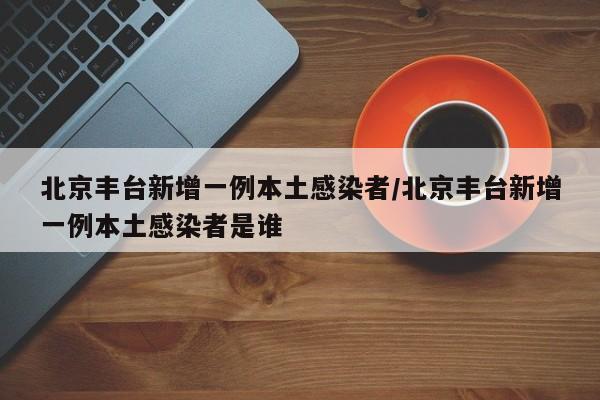 北京丰台新增一例本土感染者/北京丰台新增一例本土感染者是谁