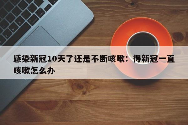 感染新冠10天了还是不断咳嗽:得新冠一直咳嗽怎么办