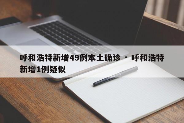 呼和浩特新增49例本土确诊 · 呼和浩特新增1例疑似