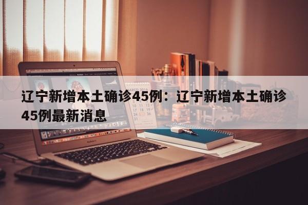 辽宁新增本土确诊45例:辽宁新增本土确诊45例最新消息