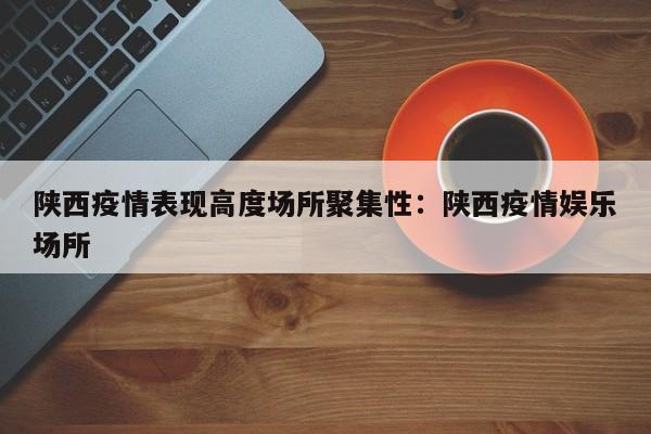 陕西疫情表现高度场所聚集性:陕西疫情娱乐场所