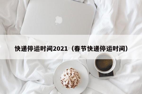 快递停运时间2021（春节快递停运时间）