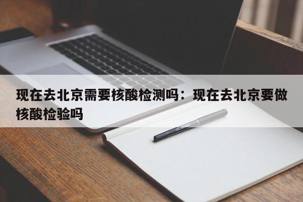 现在去北京需要核酸检测吗:现在去北京要做核酸检验吗