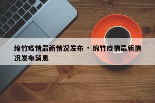 绵竹疫情最新情况发布 · 绵竹疫情最新情况发布消息