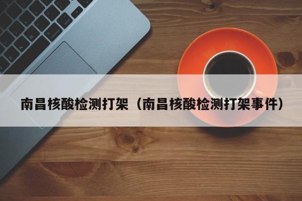 南昌核酸检测打架(南昌核酸检测打架事件)