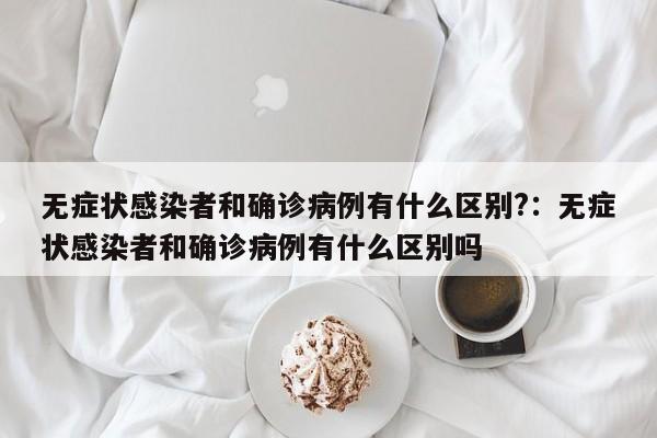 无症状感染者和确诊病例有什么区别?:无症状感染者和确诊病例有什么区别吗