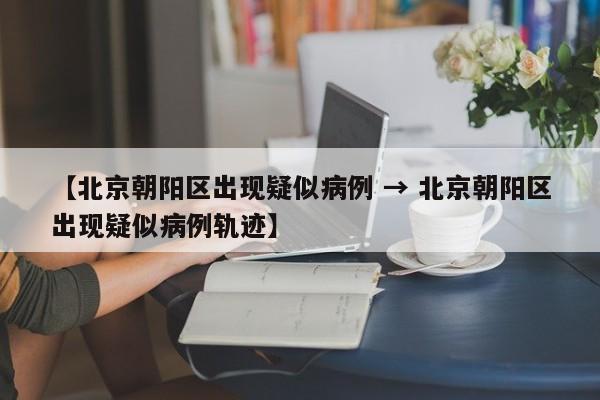 【北京朝阳区出现疑似病例 → 北京朝阳区出现疑似病例轨迹】