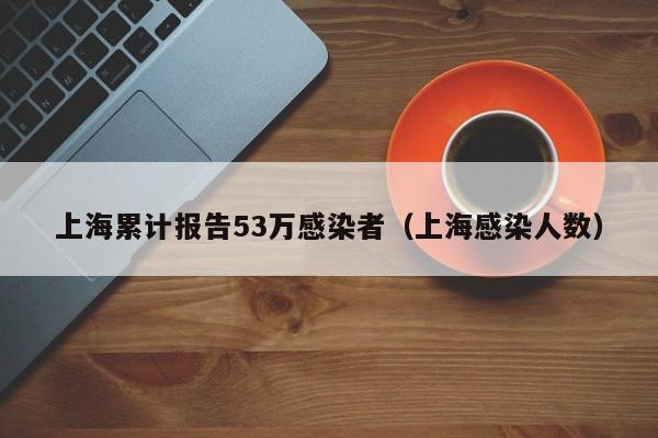 上海累计报告53万感染者（上海感染人数）