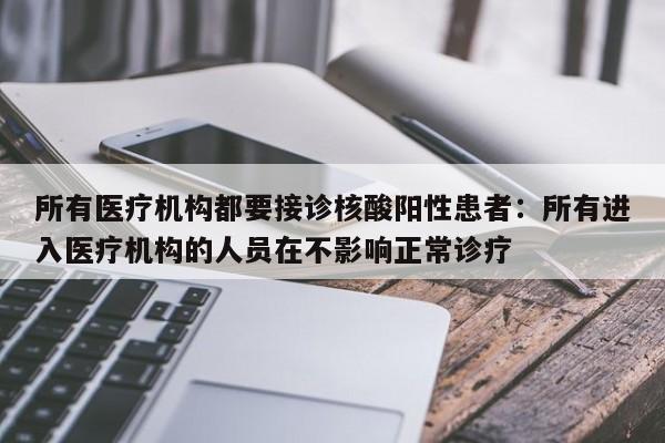 所有医疗机构都要接诊核酸阳性患者:所有进入医疗机构的人员在不影响正常诊疗
