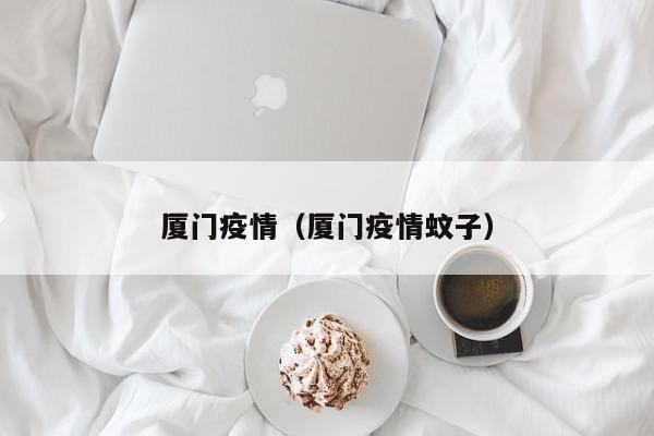 厦门疫情(厦门疫情蚊子)