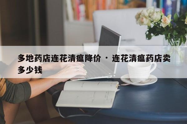多地药店连花清瘟降价 · 连花清瘟药店卖多少钱