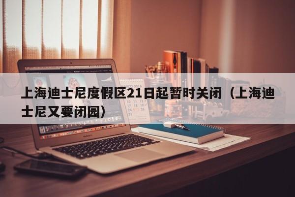 上海迪士尼度假区21日起暂时关闭(上海迪士尼又要闭园)