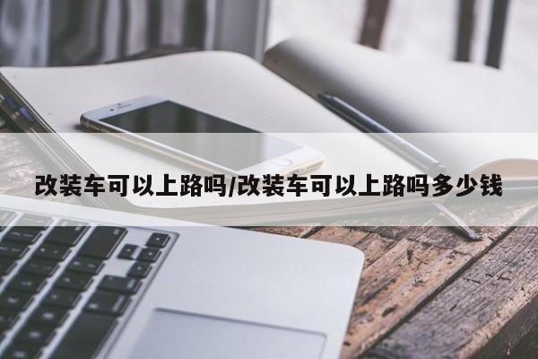 改装车可以上路吗/改装车可以上路吗多少钱