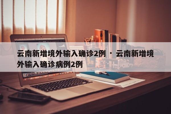 云南新增境外输入确诊2例 · 云南新增境外输入确诊病例2例