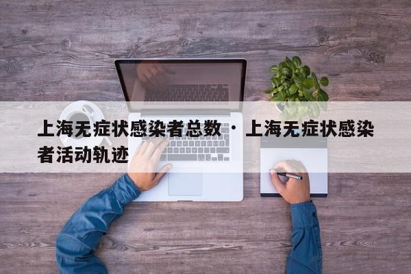 上海无症状感染者总数 · 上海无症状感染者活动轨迹