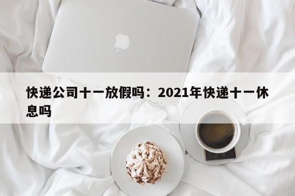 快递公司十一放假吗:2021年快递十一休息吗