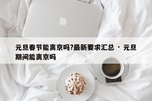 元旦春节能离京吗?最新要求汇总 · 元旦期间能离京吗