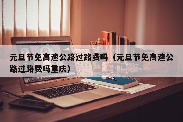 元旦节免高速公路过路费吗(元旦节免高速公路过路费吗重庆)