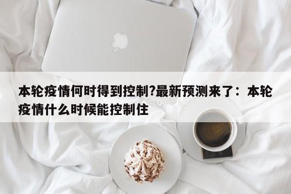 本轮疫情何时得到控制?最新预测来了:本轮疫情什么时候能控制住