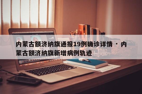 内蒙古额济纳旗通报19例确诊详情 · 内蒙古额济纳旗新增病例轨迹
