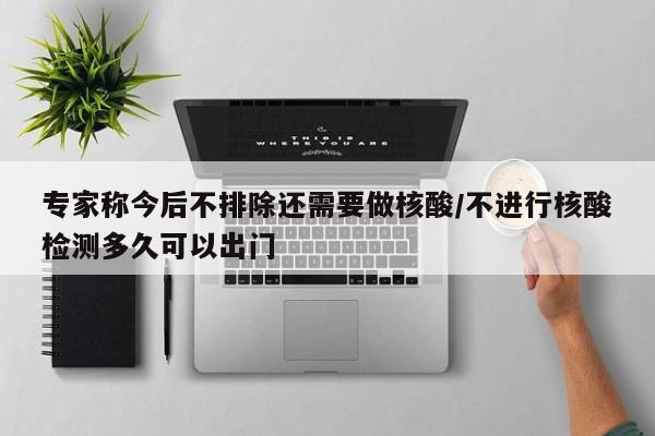 专家称今后不排除还需要做核酸/不进行核酸检测多久可以出门