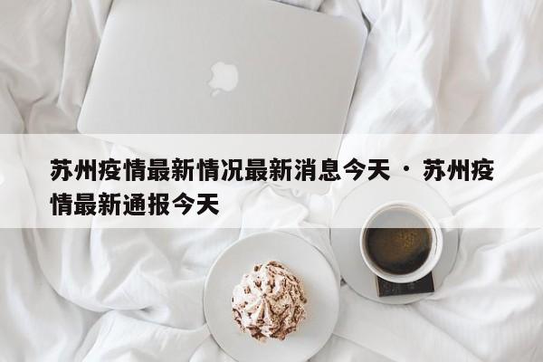 苏州疫情最新情况最新消息今天 · 苏州疫情最新通报今天