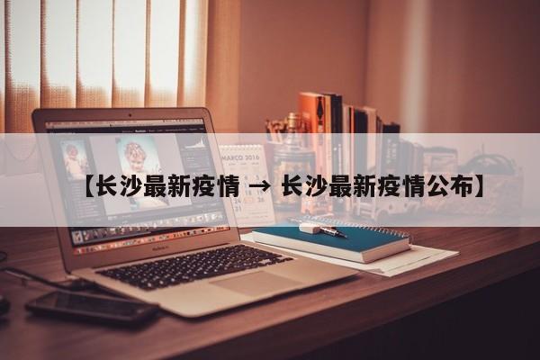 【长沙最新疫情 → 长沙最新疫情公布】